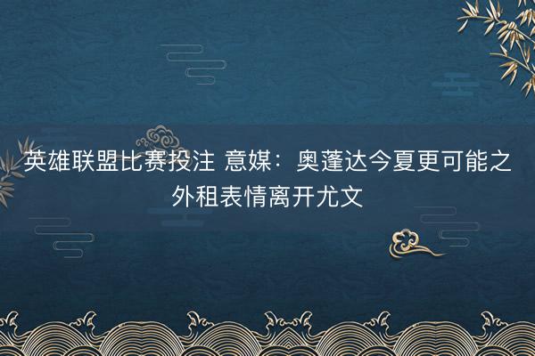 英雄联盟比赛投注 意媒：奥蓬达今夏更可能之外租表情离开尤文