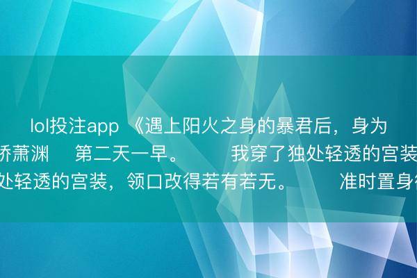 lol投注app 《遇上阳火之身的暴君后，身为魅魔的我笑疯了》林娇娇萧渊 　第二天一早。 　　我穿了独处轻透的宫装，领口改得若有若无。 　　准时置身御书斋大门。