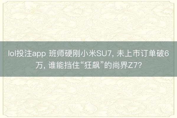 lol投注app 班师硬刚小米SU7， 未上市订单破6万， 谁能挡住“狂飙”的尚界Z7?