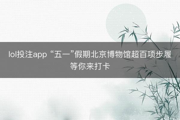 lol投注app “五一”假期北京博物馆超百项步履等你来打卡