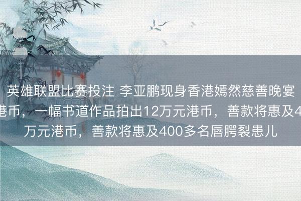英雄联盟比赛投注 李亚鹏现身香港嫣然慈善晚宴，共筹得336万元港币，一幅书道作品拍出12万元港币，善款将惠及400多名唇腭裂患儿