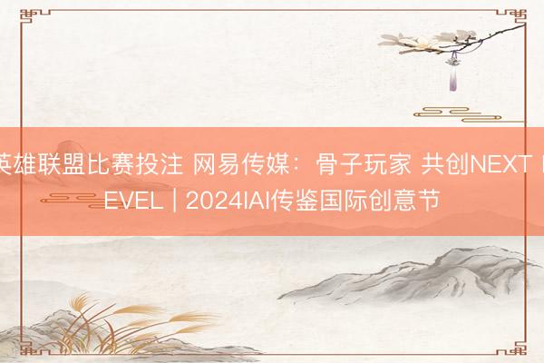 英雄联盟比赛投注 网易传媒：骨子玩家 共创NEXT LEVEL | 2024IAI传鉴国际创意节
