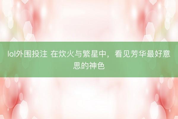 lol外围投注 在炊火与繁星中，看见芳华最好意思的神色