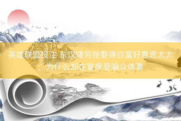 英雄联盟投注 东汉矮穷挫娶得白富好意思太太，为什么却在宴席受骗众休妻