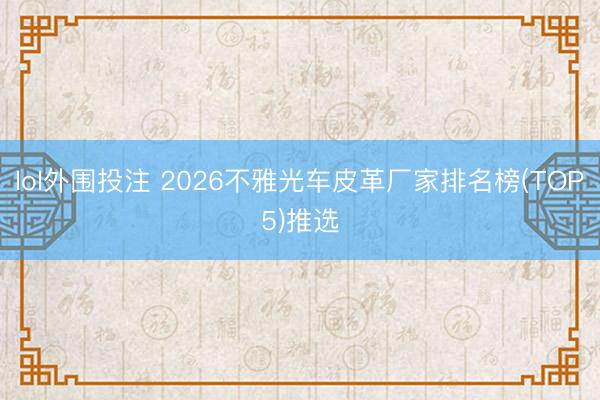 lol外围投注 2026不雅光车皮革厂家排名榜(TOP5)推选