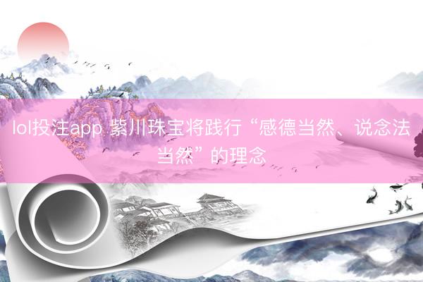 lol投注app 紫川珠宝将践行 “感德当然、说念法当然” 的理念