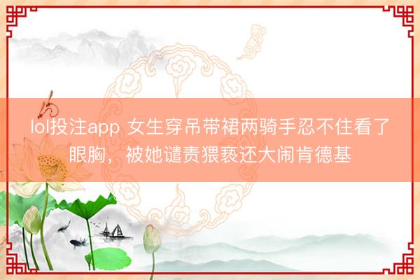 lol投注app 女生穿吊带裙两骑手忍不住看了眼胸，被她谴责猥亵还大闹肯德基