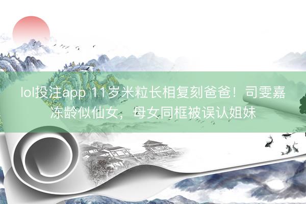 lol投注app 11岁米粒长相复刻爸爸！司雯嘉冻龄似仙女，母女同框被误认姐妹