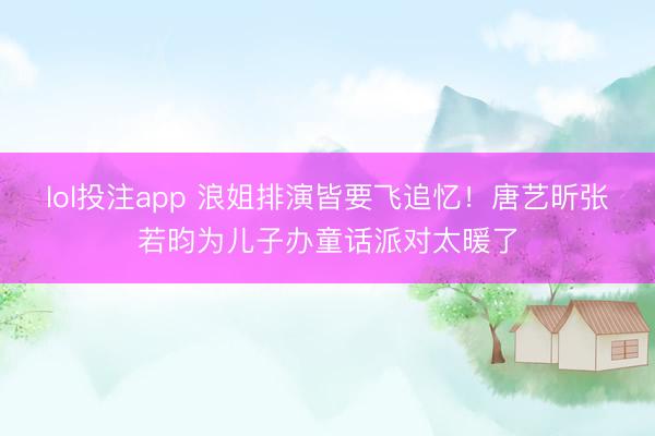 lol投注app 浪姐排演皆要飞追忆！唐艺昕张若昀为儿子办童话派对太暖了