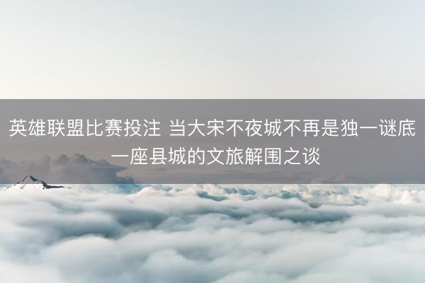 英雄联盟比赛投注 当大宋不夜城不再是独一谜底 一座县城的文旅解围之谈