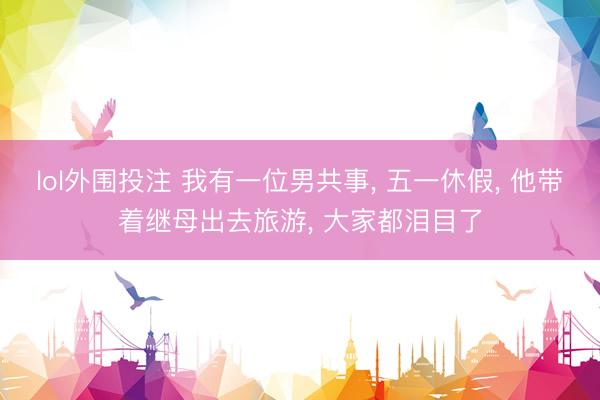 lol外围投注 我有一位男共事， 五一休假， 他带着继母出去旅游， 大家都泪目了