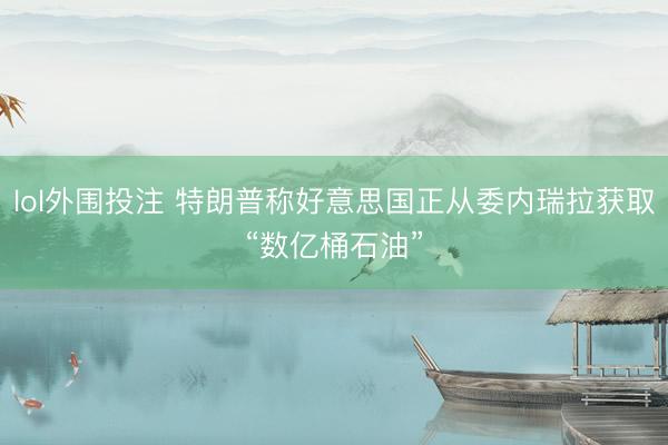lol外围投注 特朗普称好意思国正从委内瑞拉获取“数亿桶石油”