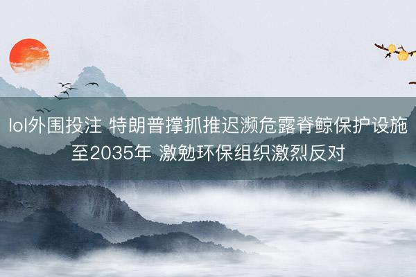 lol外围投注 特朗普撑抓推迟濒危露脊鲸保护设施至2035年 激勉环保组织激烈反对