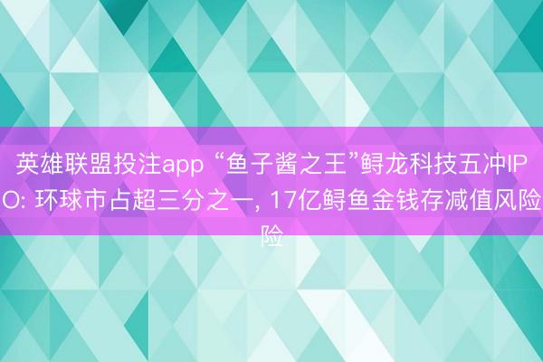 英雄联盟投注app “鱼子酱之王”鲟龙科技五冲IPO: 环球市占超三分之一, 17亿鲟鱼金钱存减值风险