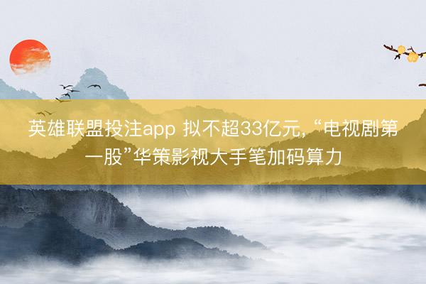 英雄联盟投注app 拟不超33亿元， “电视剧第一股”华策影视大手笔加码算力