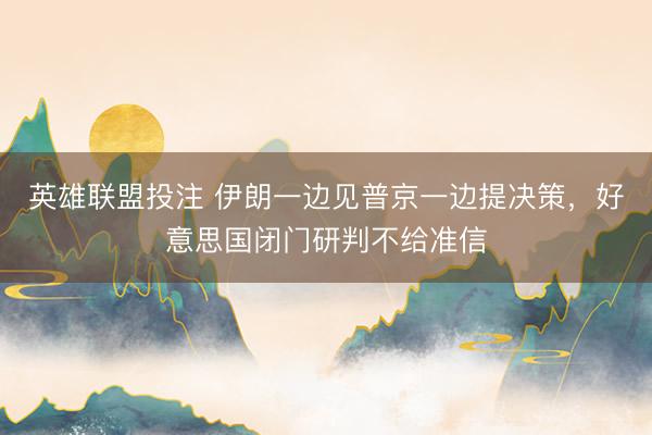 英雄联盟投注 伊朗一边见普京一边提决策，好意思国闭门研判不给准信