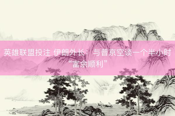 英雄联盟投注 伊朗外长：与普京空谈一个半小时“富余顺利”