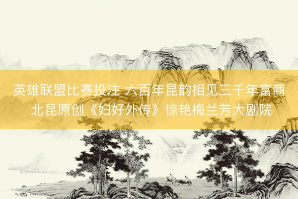 英雄联盟比赛投注 六百年昆韵相见三千年富商 北昆原创《妇好外传》惊艳梅兰芳大剧院