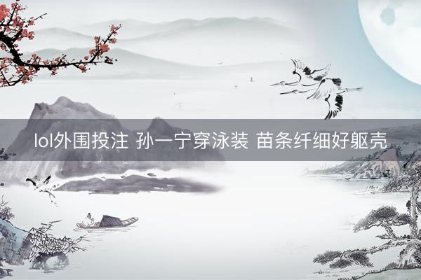 lol外围投注 孙一宁穿泳装 苗条纤细好躯壳