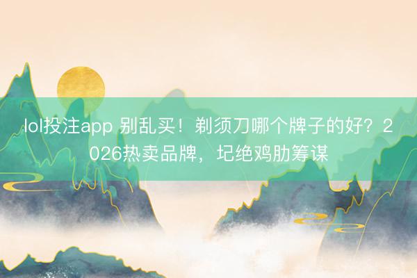 lol投注app 别乱买！剃须刀哪个牌子的好？2026热卖品牌，圮绝鸡肋筹谋